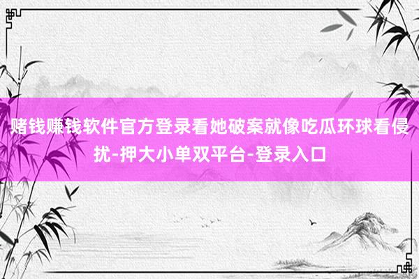 赌钱赚钱软件官方登录看她破案就像吃瓜环球看侵扰-押大小单双平台-登录入口