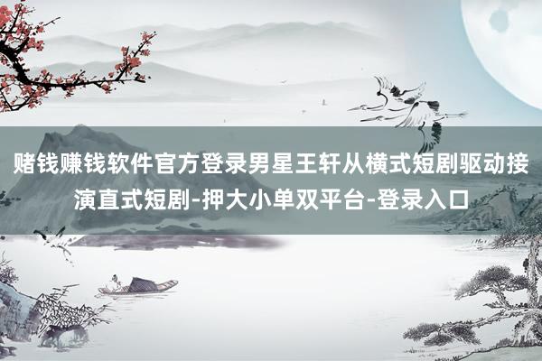 赌钱赚钱软件官方登录男星王轩从横式短剧驱动接演直式短剧-押大小单双平台-登录入口