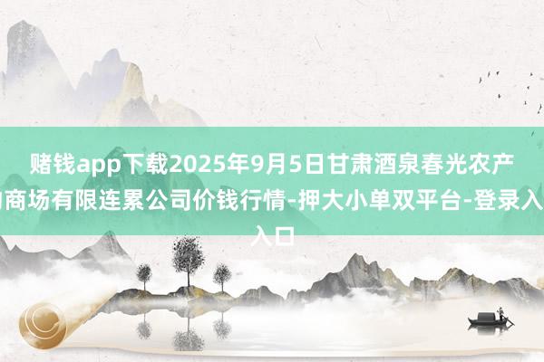 赌钱app下载2025年9月5日甘肃酒泉春光农产物商场有限连累公司价钱行情-押大小单双平台-登录入口