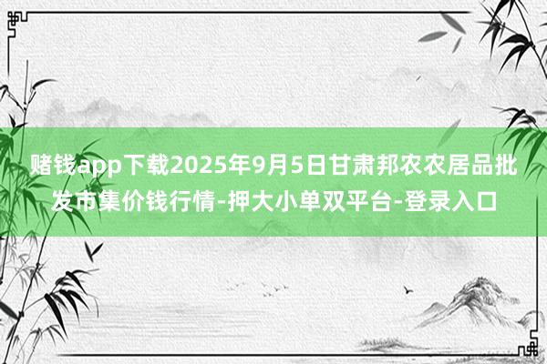 赌钱app下载2025年9月5日甘肃邦农农居品批发市集价钱行情-押大小单双平台-登录入口