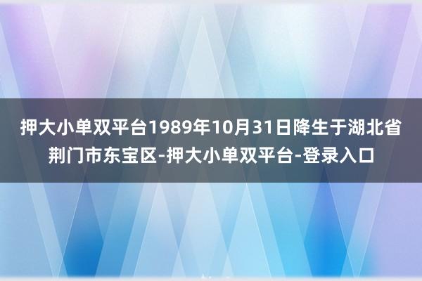 押大小单双平台1989年10月31日降生于湖北省荆门市东宝区-押大小单双平台-登录入口