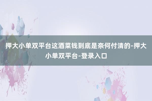 押大小单双平台这酒菜钱到底是奈何付清的-押大小单双平台-登录入口