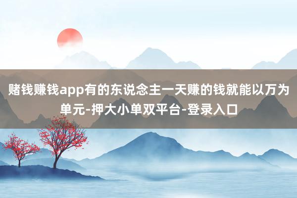 赌钱赚钱app有的东说念主一天赚的钱就能以万为单元-押大小单双平台-登录入口