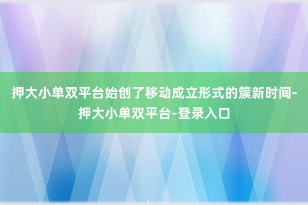 押大小单双平台始创了移动成立形式的簇新时间-押大小单双平台-登录入口