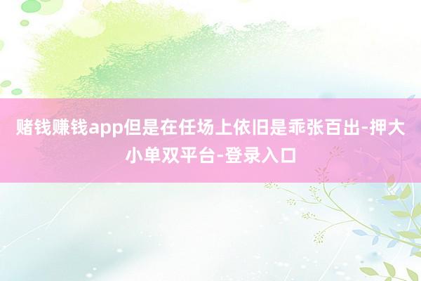 赌钱赚钱app但是在任场上依旧是乖张百出-押大小单双平台-登录入口