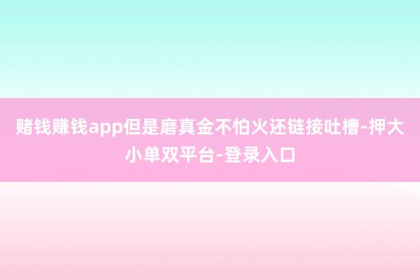 赌钱赚钱app但是磨真金不怕火还链接吐槽-押大小单双平台-登录入口