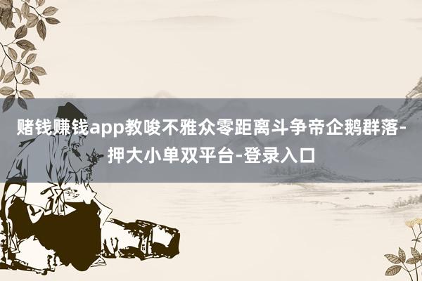赌钱赚钱app教唆不雅众零距离斗争帝企鹅群落-押大小单双平台-登录入口