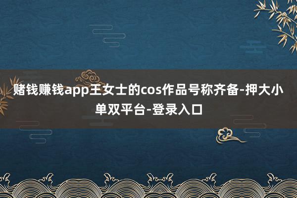赌钱赚钱app王女士的cos作品号称齐备-押大小单双平台-登录入口