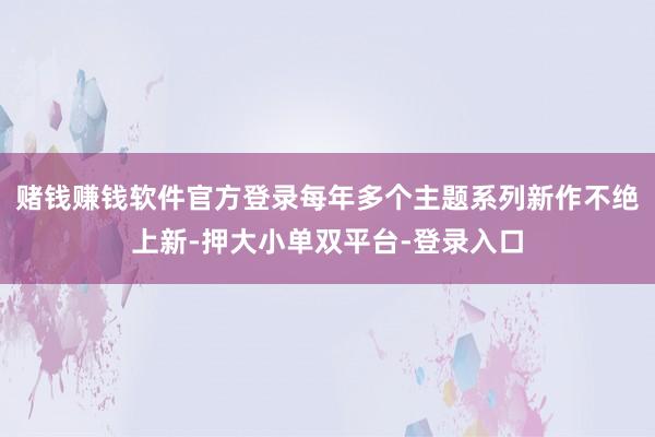 赌钱赚钱软件官方登录每年多个主题系列新作不绝上新-押大小单双平台-登录入口