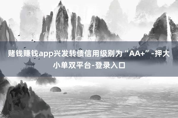 赌钱赚钱app兴发转债信用级别为“AA+”-押大小单双平台-登录入口