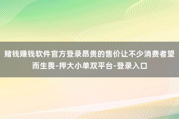 赌钱赚钱软件官方登录昂贵的售价让不少消费者望而生畏-押大小单双平台-登录入口