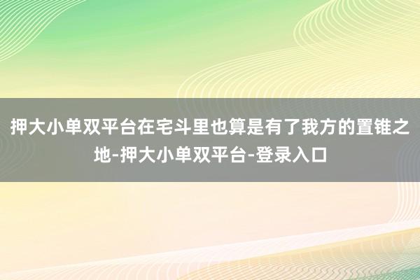 押大小单双平台在宅斗里也算是有了我方的置锥之地-押大小单双平台-登录入口
