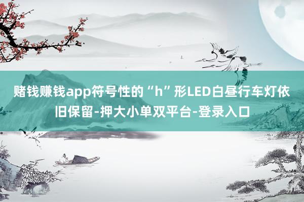 赌钱赚钱app符号性的“h”形LED白昼行车灯依旧保留-押大小单双平台-登录入口
