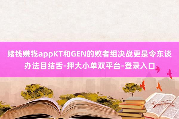 赌钱赚钱appKT和GEN的败者组决战更是令东谈办法目结舌-押大小单双平台-登录入口