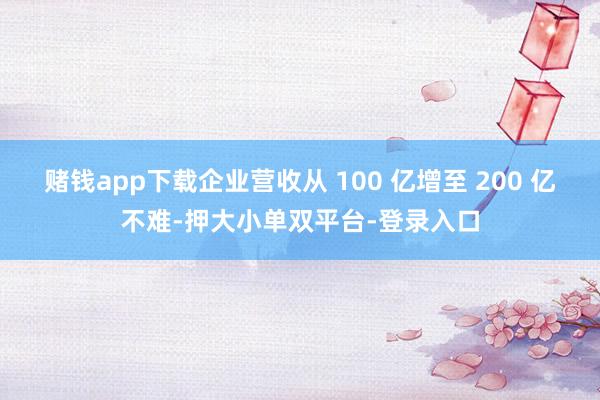赌钱app下载企业营收从 100 亿增至 200 亿不难-押大小单双平台-登录入口