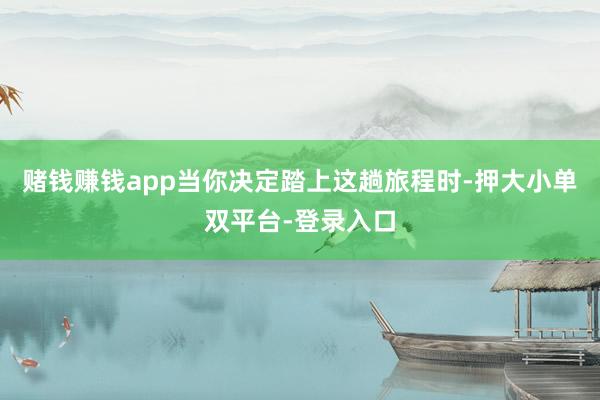 赌钱赚钱app当你决定踏上这趟旅程时-押大小单双平台-登录入口