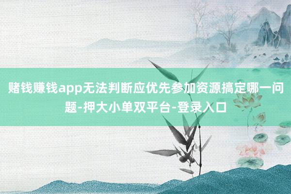 赌钱赚钱app无法判断应优先参加资源搞定哪一问题-押大小单双平台-登录入口