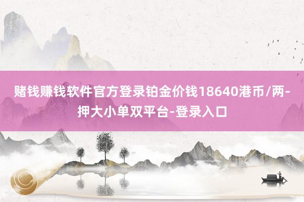 赌钱赚钱软件官方登录铂金价钱18640港币/两-押大小单双平台-登录入口