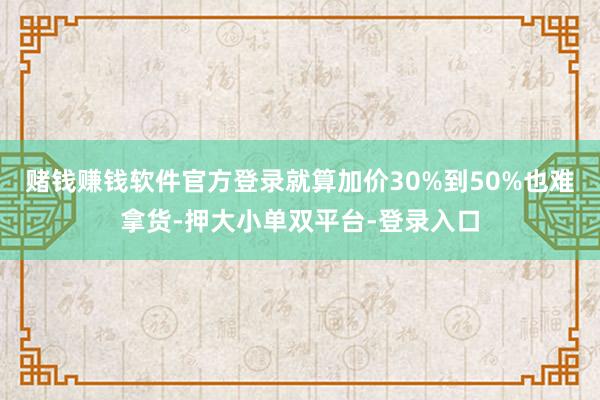 赌钱赚钱软件官方登录就算加价30%到50%也难拿货-押大小单双平台-登录入口