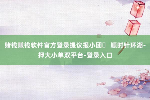 赌钱赚钱软件官方登录提议报小团❷ 顺时针环湖-押大小单双平台-登录入口