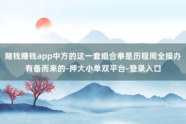 赌钱赚钱app中方的这一套组合拳是历程周全操办有备而来的-押大小单双平台-登录入口