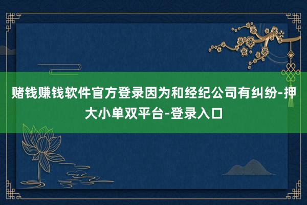 赌钱赚钱软件官方登录因为和经纪公司有纠纷-押大小单双平台-登录入口