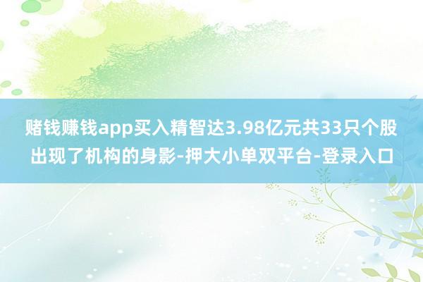 赌钱赚钱app买入精智达3.98亿元共33只个股出现了机构的身影-押大小单双平台-登录入口