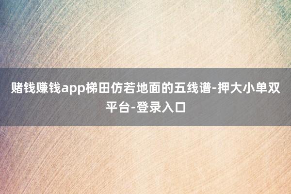 赌钱赚钱app梯田仿若地面的五线谱-押大小单双平台-登录入口