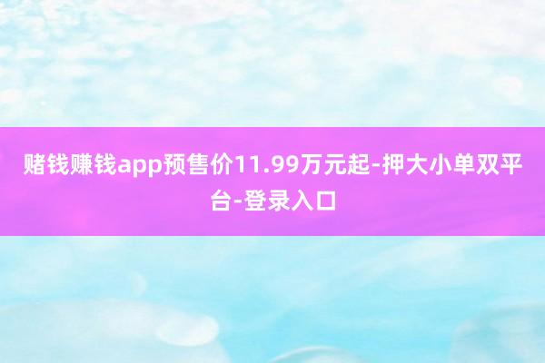 赌钱赚钱app预售价11.99万元起-押大小单双平台-登录入口
