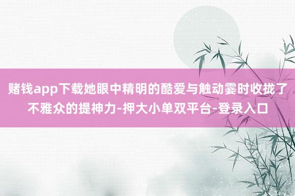 赌钱app下载她眼中精明的酷爱与触动霎时收拢了不雅众的提神力-押大小单双平台-登录入口