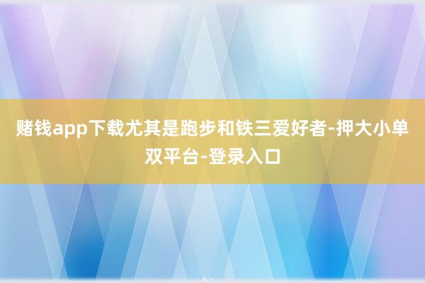 赌钱app下载尤其是跑步和铁三爱好者-押大小单双平台-登录入口