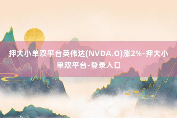 押大小单双平台英伟达(NVDA.O)涨2%-押大小单双平台-登录入口