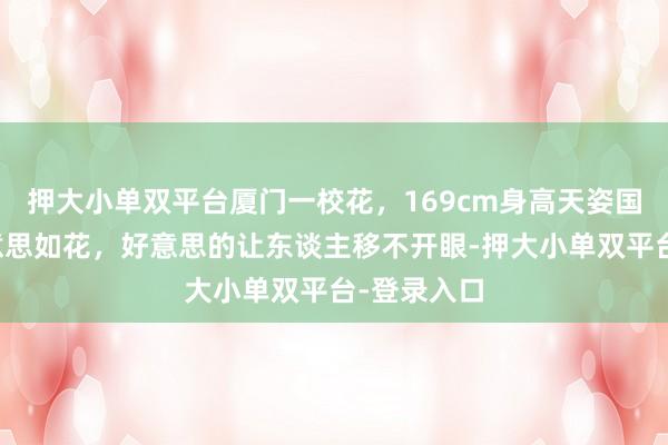押大小单双平台厦门一校花，169cm身高天姿国色，貌好意思如花，好意思的让东谈主移不开眼-押大小单双平台-登录入口