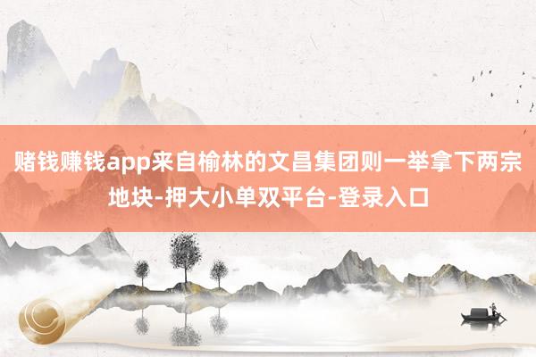 赌钱赚钱app来自榆林的文昌集团则一举拿下两宗地块-押大小单双平台-登录入口