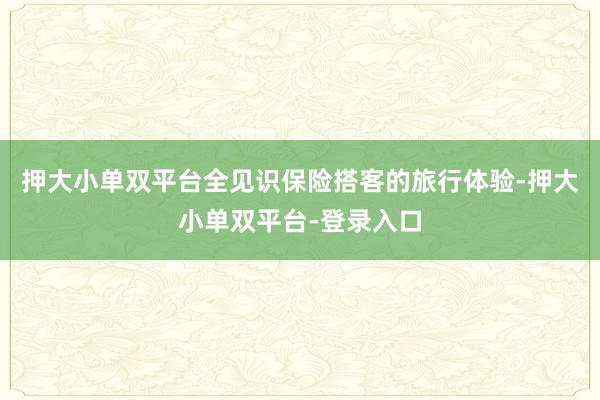 押大小单双平台全见识保险搭客的旅行体验-押大小单双平台-登录入口