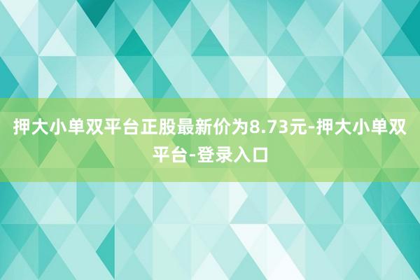押大小单双平台正股最新价为8.73元-押大小单双平台-登录入口