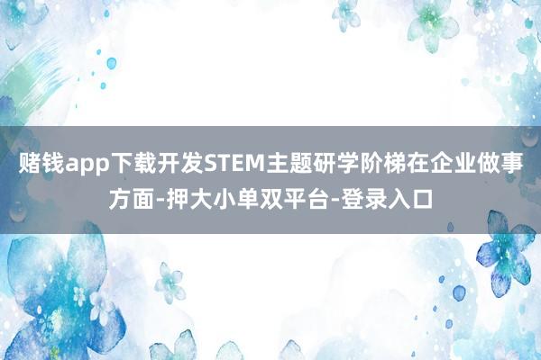 赌钱app下载开发STEM主题研学阶梯在企业做事方面-押大小单双平台-登录入口