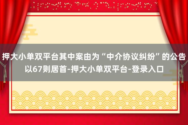 押大小单双平台其中案由为“中介协议纠纷”的公告以67则居首-押大小单双平台-登录入口