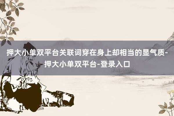 押大小单双平台关联词穿在身上却相当的显气质-押大小单双平台-登录入口