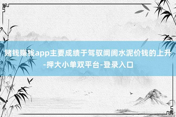 赌钱赚钱app主要成绩于驾驭阛阓水泥价钱的上升-押大小单双平台-登录入口