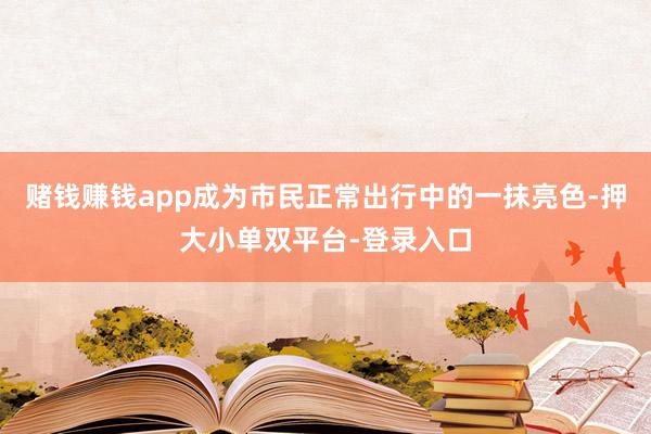 赌钱赚钱app成为市民正常出行中的一抹亮色-押大小单双平台-登录入口