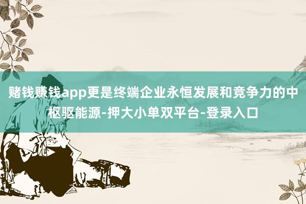 赌钱赚钱app更是终端企业永恒发展和竞争力的中枢驱能源-押大小单双平台-登录入口