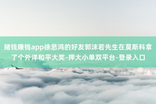 赌钱赚钱app徐悲鸿的好友郭沫若先生在莫斯科拿了个外洋和平大奖-押大小单双平台-登录入口