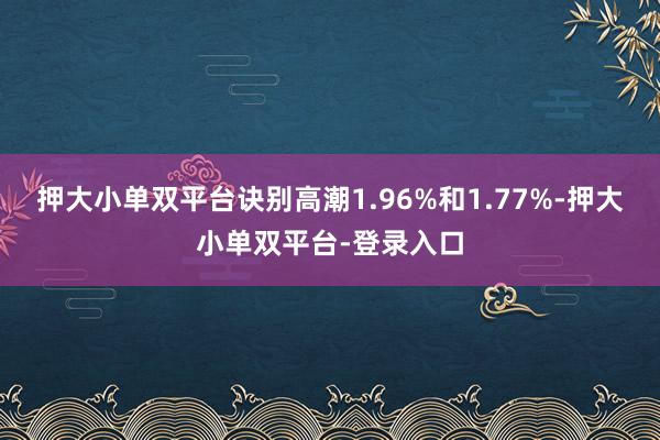 押大小单双平台诀别高潮1.96%和1.77%-押大小单双平台-登录入口
