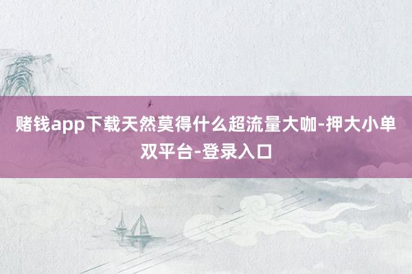 赌钱app下载天然莫得什么超流量大咖-押大小单双平台-登录入口
