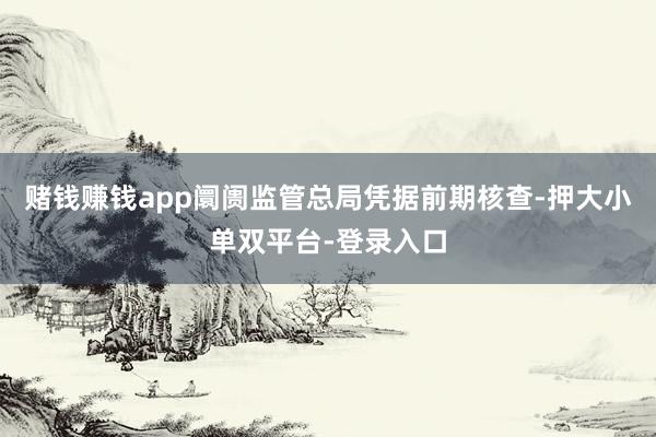 赌钱赚钱app阛阓监管总局凭据前期核查-押大小单双平台-登录入口