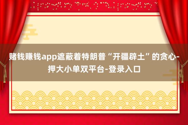 赌钱赚钱app遮蔽着特朗普“开疆辟土”的贪心-押大小单双平台-登录入口