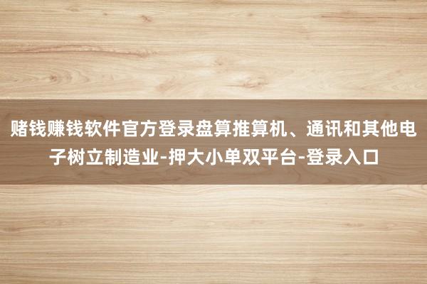 赌钱赚钱软件官方登录盘算推算机、通讯和其他电子树立制造业-押大小单双平台-登录入口