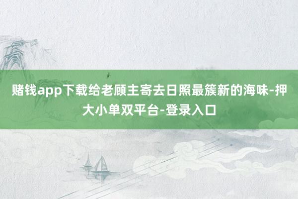 赌钱app下载给老顾主寄去日照最簇新的海味-押大小单双平台-登录入口