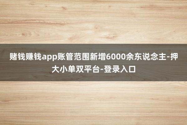 赌钱赚钱app账管范围新增6000余东说念主-押大小单双平台-登录入口